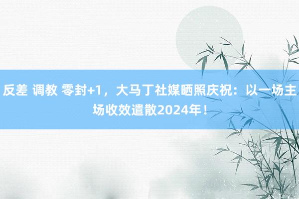 反差 调教 零封+1，大马丁社媒晒照庆祝：以一场主场收效遣散2024年！