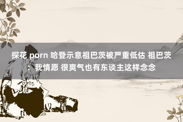 探花 porn 哈登示意祖巴茨被严重低估 祖巴茨：我情愿 很爽气也有东谈主这样念念