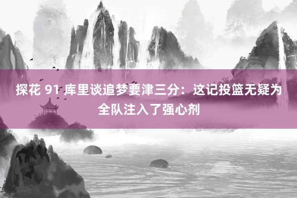 探花 91 库里谈追梦要津三分：这记投篮无疑为全队注入了强心剂