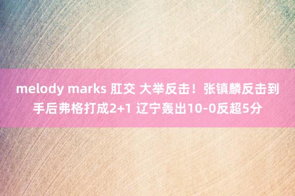 melody marks 肛交 大举反击！张镇麟反击到手后弗格打成2+1 辽宁轰出10-0反超5分