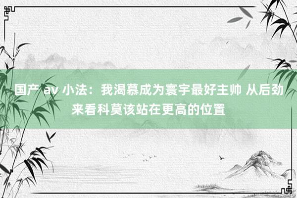 国产 av 小法：我渴慕成为寰宇最好主帅 从后劲来看科莫该站在更高的位置