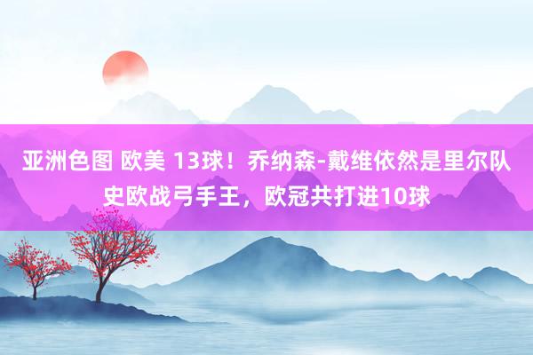 亚洲色图 欧美 13球！乔纳森-戴维依然是里尔队史欧战弓手王，欧冠共打进10球