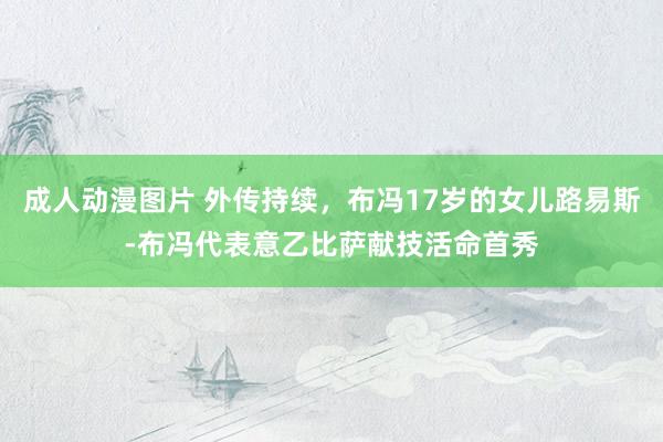 成人动漫图片 外传持续，布冯17岁的女儿路易斯-布冯代表意乙比萨献技活命首秀