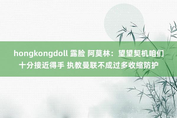 hongkongdoll 露脸 阿莫林：望望契机咱们十分接近得手 执教曼联不成过多收缩防护