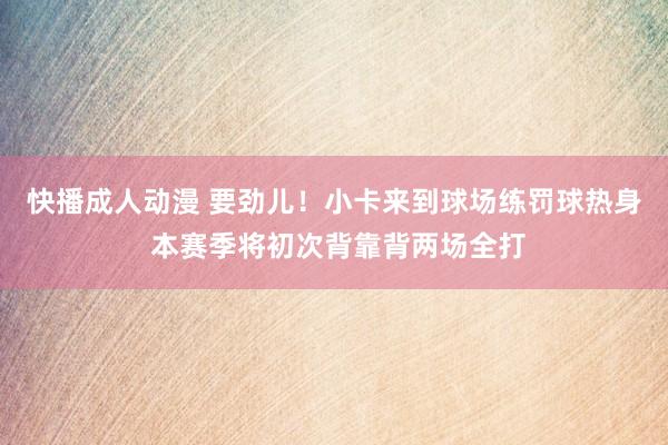 快播成人动漫 要劲儿！小卡来到球场练罚球热身 本赛季将初次背靠背两场全打