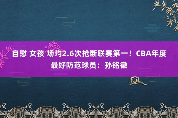 自慰 女孩 场均2.6次抢断联赛第一！CBA年度最好防范球员：孙铭徽