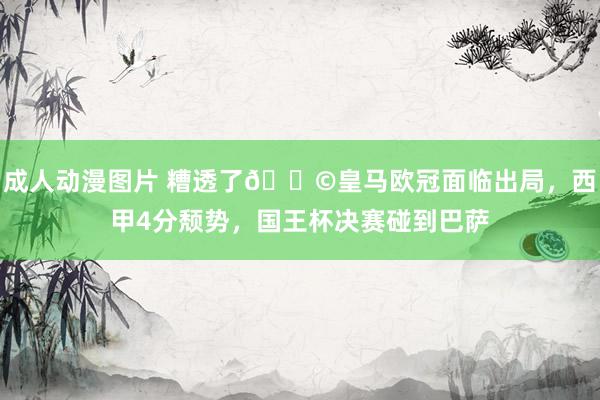 成人动漫图片 糟透了😩皇马欧冠面临出局，西甲4分颓势，国王杯决赛碰到巴萨