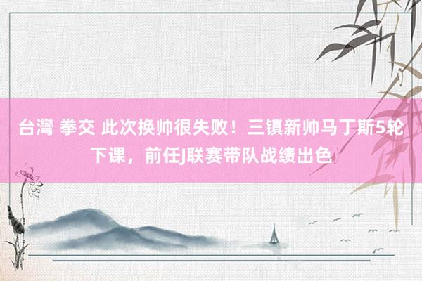 台灣 拳交 此次换帅很失败！三镇新帅马丁斯5轮下课，前任J联赛带队战绩出色