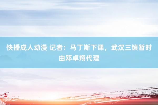 快播成人动漫 记者：马丁斯下课，武汉三镇暂时由邓卓翔代理