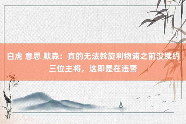 白虎 意思 默森：真的无法斡旋利物浦之前没续约三位主将，这即是在违警