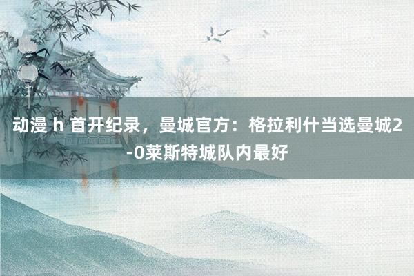 动漫 h 首开纪录，曼城官方：格拉利什当选曼城2-0莱斯特城队内最好