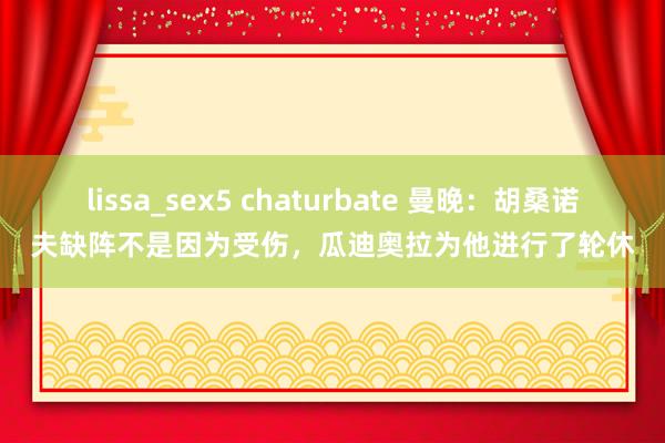 lissa_sex5 chaturbate 曼晚：胡桑诺夫缺阵不是因为受伤，瓜迪奥拉为他进行了轮休