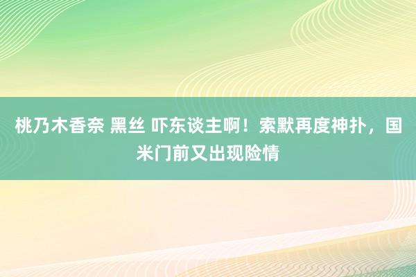桃乃木香奈 黑丝 吓东谈主啊！索默再度神扑，国米门前又出现险情