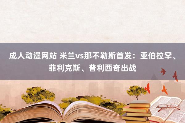 成人动漫网站 米兰vs那不勒斯首发：亚伯拉罕、菲利克斯、普利西奇出战