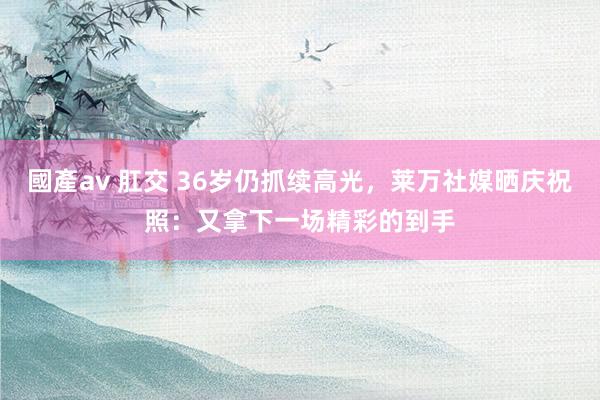 國產av 肛交 36岁仍抓续高光，莱万社媒晒庆祝照：又拿下一场精彩的到手